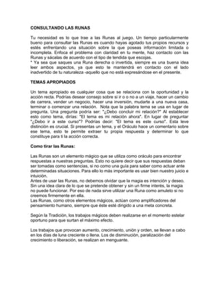 CONSULTANDO LAS RUNAS
Tu necesidad es lo que trae a las Runas al juego. Un tiempo particularmente
bueno para consultar las Runas es cuando hayas agotado tus propios recursos y
estés enfrentando una situación sobre la que poseas información limitada o
incompleta. Enfoca el problema con claridad en tu mente, haz contacto con las
Runas y sácalas de acuerdo con el tipo de tendida que escojas.
* Ya sea que saques una Runa derecha o invertida, siempre es una buena idea
leer ambos aspectos, ya que esto te mantendrá en contacto con el lado
inadvertido de tu naturaleza -aquello que no está expresándose en el presente.
TEMAS APROPIADOS
Un tema apropiado es cualquier cosa que se relaciona con la oportunidad y la
acción recta. Podrías desear consejo sobre si ir o o no a un viaje, hacer un cambio
de carrera, vender un negocio, hacer una inversión, mudarte a una nueva casa,
terminar o comenzar una relación. Nota que la palabra tema se usa en lugar de
pregunta. Una pregunta podría ser: "¿Debo concluir mi relación?" Al establecer
esto como tema, dirías: "El tema es mi relación ahora". En lugar de preguntar
"¿Debo ir a este curso"? Podrías decir: "El tema es este curso". Esta leve
distinción es crucial. Si presentas un tema, y el Oráculo hace un comentario sobre
ese tema, esto te permite extraer tu propia respuesta y determinar lo que
constituye para ti la acción correcta.
Como tirar las Runas:
Las Runas son un elemento mágico que se utiliza como oráculo para encontrar
respuestas a nuestras preguntas. Esto no quiere decir que sus respuestas deban
ser tomadas como sentencias, si no como una guía para saber como actuar ante
determinadas situaciones. Para ello lo más importante es usar bien nuestro juicio e
intuición.
Antes de usar las Runas, no debemos olvidar que la magia es intención y deseo.
Sin una idea clara de lo que se pretende obtener y sin un firme interés, la magia
no puede funcionar. Por eso de nada sirve utilizar una Runa como amuleto si no
creemos firmemente en ella.
Las Runas, como otros elementos mágicos, actúan como amplificadores del
pensamiento humano, siempre que éste esté dirigido a una meta concreta.
Según la Tradición, los trabajos mágicos deben realizarse en el momento estelar
oportuno para que surtan el máximo efecto.
Los trabajos que provocan aumento, crecimiento, unión y orden, se llevan a cabo
en los días de luna creciente o llena. Los de disminución, paralización del
crecimiento o liberación, se realizan en menguante.
 