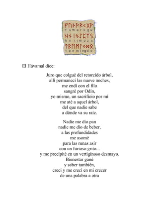 El Hávamal dice:
Juro que colgué del retorcido árbol,
allí permanecí las nueve noches,
me endí con el filo
sangré por Odín,
yo mismo, un sacrificio por mí
me até a aquel árbol,
del que nadie sabe
a dónde va su raíz.
Nadie me dio pan
nadie me dio de beber,
a las profundidades
me asomé
para las runas asir
con un furioso grito...
y me precipité en un vertiginoso desmayo.
Bienestar gané
y saber también,
crecí y me crecí en mi crecer
de una palabra a otra
 