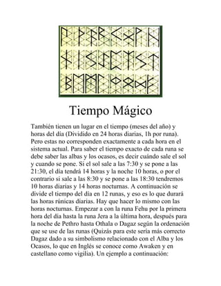 Tiempo Mágico
También tienen un lugar en el tiempo (meses del año) y
horas del día (Dividido en 24 horas diarias, 1h por runa).
Pero estas no corresponden exactamente a cada hora en el
sistema actual. Para saber el tiempo exacto de cada runa se
debe saber las albas y los ocasos, es decir cuándo sale el sol
y cuando se pone. Si el sol sale a las 7:30 y se pone a las
21:30, el día tendrá 14 horas y la noche 10 horas, o por el
contrario si sale a las 8:30 y se pone a las 18:30 tendremos
10 horas diarias y 14 horas nocturnas. A continuación se
divide el tiempo del día en 12 runas, y eso es lo que durará
las horas rúnicas diarias. Hay que hacer lo mismo con las
horas nocturnas. Empezar a con la runa Fehu por la primera
hora del día hasta la runa Jera a la última hora, después para
la noche de Pethro hasta Othala o Dagaz según la ordenación
que se use de las runas (Quizás para este sería más correcto
Dagaz dado a su simbolismo relacionado con el Alba y los
Ocasos, lo que en Inglés se conoce como Awaken y en
castellano como vigilia). Un ejemplo a continuación:
 