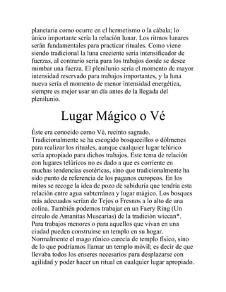 planetaria como ocurre en el hermetismo o la cábala; lo
único importante sería la relación lunar. Los ritmos lunares
serán fundamentales para practicar rituales. Como viene
siendo tradicional la luna creciente sería intensificador de
fuerzas, al contrario sería para los trabajos donde se desee
mimbar una fuerza. El plenilunio sería el momento de mayor
intensidad reservado para trabajos importantes, y la luna
nueva sería el momento de menor intensidad energética,
siempre es mejor usar un día antes de la llegada del
plenilunio.
Lugar Mágico o Vé
Éste era conocido como Vé, recinto sagrado.
Tradicionalmente se ha escogido bosquecillos o dólmenes
para realizar los rituales, aunque cualquier lugar telúrico
sería apropiado para dichos trabajos. Este tema de relación
con lugares telúricos no es dado a que es corriente en
muchas tendencias esotéricas, sino que tradicionalmente ha
sido punto de referencia de los paganos europeos. En los
mitos se recoge la idea de pozo de sabiduría que tendría esta
relación entre agua subterránea y lugar mágico. Los bosques
más adecuados serían de Tejos o Fresnos a lo alto de una
colina. También podemos trabajar en un Faery Ring (Un
círculo de Amanitas Muscarias) de la tradición wiccan*.
Para trabajos menores o para aquellos que vivan en una
ciudad pueden construirse un templo en su hogar.
Normalmente el mago rúnico carecía de templo físico, sino
de lo que podríamos llamar un templo móvil; es decir de que
llevaba todos los enseres necesarios para desplazarse con
agilidad y poder hacer un ritual en cualquier lugar apropiado.
 