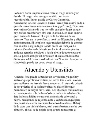 Podemos hacer un paralelismo entre el mago rúnico y un
druida. El mago debe escoger un sitio que le sea
reconfortable. En un pasaje de Carlos Castaneda,
Enseñanzas de Don Juan (Es buena fuente para ásatrú dado a
que el chamanismo americano está muy próximo), Don Juan
explicaba a Castaneda que no valía cualquier lugar ya que
hay el cual reconforta y otro que te anula. Don Juan sugirió
que Castaneda buscase el suyo en la habitación de su
maestro. Tras un largo esfuerzo notó las diferencias y eligió
correctamente. El templo o lugar mágico debería de constar
con un altar o algún lugar donde hacer los trabajos. La
orientación adecuada debería ser hacia al norte según los
antiguos templos nórdicos o hacia el este donde se posa el
sol. Se podría dibujar un círculo en el suelo con las ocho
direcciones del cosmos rodeado de las 24 runas. Aunque la
simbología puede ser como desee el mago.
Atuendo y Utensilios
Atuendo-Este puede depender de la voluntad ya que hay
ásatrúar que prefieren vestirse de forma tradicional o otros
que prefieren vestirse de forma moderna. El atuendo debería
de ser práctico si se va hacer rituales al aire libre que
permitiesen la mayor movilidad. Los atuendos tradicionales
se corresponden a la de los nórdicos en la alta edad media,
éste incluiría hábito o capa con capucha de color azul o
negro, pantalones de rojo brillante y zapatos (aunque para
mucho rituales sería necesario hacerlos descalzos). Debajo
de la capa una túnica blanca, azul o roja bastante ancha con
cinturón, al cual se le podría acoplar una funda para el
 
