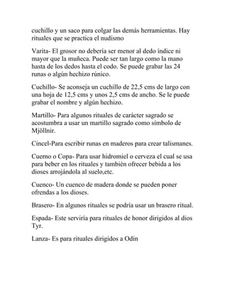 cuchillo y un saco para colgar las demás herramientas. Hay
rituales que se practica el nudismo
Varita- El grosor no debería ser menor al dedo índice ni
mayor que la muñeca. Puede ser tan largo como la mano
hasta de los dedos hasta el codo. Se puede grabar las 24
runas o algún hechizo rúnico.
Cuchillo- Se aconseja un cuchillo de 22,5 cms de largo con
una hoja de 12,5 cms y unos 2,5 cms de ancho. Se le puede
grabar el nombre y algún hechizo.
Martillo- Para algunos rituales de carácter sagrado se
acostumbra a usar un martillo sagrado como símbolo de
Mjöllnir.
Cincel-Para escribir runas en maderos para crear talismanes.
Cuerno o Copa- Para usar hidromiel o cerveza el cual se usa
para beber en los rituales y también ofrecer bebida a los
dioses arrojándola al suelo,etc.
Cuenco- Un cuenco de madera donde se pueden poner
ofrendas a los dioses.
Brasero- En algunos rituales se podría usar un brasero ritual.
Espada- Este serviría para rituales de honor dirigidos al dios
Tyr.
Lanza- Es para rituales dirigidos a Odin
 