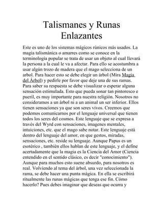 Talismanes y Runas
Enlazantes
Este es uno de los sistemas mágicos rúnicos más usados. La
magia talismánica o amarres como se conoce en la
terminología popular se trata de usar un objeto al cual llevará
la persona a la cual le va a afectar. Para ello se acostumbra a
usar algún trozo de madera que el mago selecciona de un
arbol. Para hacer esto se debe elegir un árbol (Mira Magia
del Árbol) y pedirle por favor que deje una de sus ramas.
Para saber su respuesta se debe visualizar o esperar alguna
sensación estimulada. Esto que pueda sonar tan pintoresco e
pueril, es muy importante para nuestra religión. Nosotros no
consideramos a un árbol ni a un animal un ser inferior. Ellos
tienen sensaciones ya que son seres vivos. Creemos que
podemos comunicarnos por el lenguaje universal que tienen
todos los seres del cosmos. Este lenguaje que se expresa a
través del Wyrd con sensaciones, imagenes mentales,
intuiciones, etc. que el mago sabe notar. Este lenguaje está
dentro del lenguaje del amor, en que gestos, miradas,
sensaciones, etc. reside su lenguaje. Aunque Papus es un
esotérico , también ellos hablan de este lenguaje, y el define
acertadamente que la magia es la Ciencia del Amor (Ciencia
entendido en el sentido clásico, es decir "conocimiento").
Aunque para muchos esto suene absurdo, para nosotros es
real. Volviendo al tema del árbol, una vez seleccionada la
rama, se debe hacer una punta mágica. En ella se escribirá
ritualmente las runas mágicas que tenga ese fin. Cómo
hacerlo? Pues debes imaginar que deseas que ocurra y
 