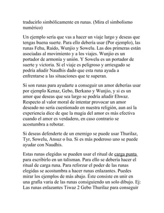 traducirlo simbólicamente en runas. (Mira el simbolismo
numérico)
Un ejemplo sería que vas a hacer un viaje largo y deseas que
tengas buena suerte. Para ello debería usar (Por ejemplo), las
runas Fehu, Raido, Wunjio y Sowelu. Las dos primeras están
asociadas al movimiento y a los viajes. Wunjio es un
portador de armonía y unión. Y Sowelu es un portador de
suerte y victoria. Si el viaje es peligroso y arriesgado se
podría añadir Naudhis dado que esta runa ayuda a
enfrentarse a las situaciones que te superan.
Si son runas para ayudarte a conseguir un amor deberías usar
por ejemplo Kenaz, Gebo, Berkano y Wunjio, y si es un
amor que deseas que sea largo se podría añadir Ehwaz.
Respecto al valor moral de intentar provocar un amor
deseado no sería cuestionado en nuestra religión, aun así la
experiencia dice de que la magia del amor es más efectiva
cuando el amor es verdadero, en caso contrario se
acostumbra a rebotar.
Si deseas defenderte de un enemigo se puede usar Thurilaz,
Tyr, Sowelu, Ansuz o Isa. Si es más poderoso uno se puede
ayudar con Naudhis.
Estas runas elegidas se pueden usar el ritual de carga punta
para escribirlo en un talisman. Para ello se debería hacer el
ritual de carga runa. Para reforzar el poder de las runas
elegidas se acostumbra a hacer runas enlazantes. Puedes
mirar los ejemplos de más abajo. Éste consiste en unir en
una grafía varia de las runas consiguiendo un solo dibujo. Ej:
Las runas enlazantes Tiwaz 2 Gebo Thurilaz para conseguir
 