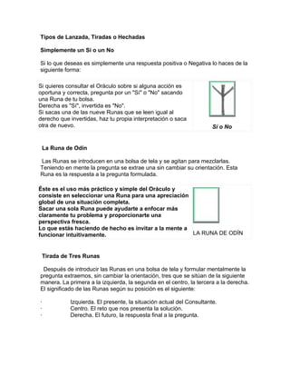 Tipos de Lanzada, Tiradas o Hechadas
Simplemente un Si o un No
Si lo que deseas es simplemente una respuesta positiva o Negativa lo haces de la
siguiente forma:
Si quieres consultar el Oráculo sobre si alguna acción es
oportuna y correcta, pregunta por un "Sí" o "No" sacando
una Runa de tu bolsa.
Derecha es "Sí", invertida es "No".
Si sacas una de las nueve Runas que se leen igual al
derecho que invertidas, haz tu propia interpretación o saca
otra de nuevo. Sí o No
La Runa de Odín
Las Runas se introducen en una bolsa de tela y se agitan para mezclarlas.
Teniendo en mente la pregunta se extrae una sin cambiar su orientación. Esta
Runa es la respuesta a la pregunta formulada.
Éste es el uso más práctico y simple del Oráculo y
consiste en seleccionar una Runa para una apreciación
global de una situación completa.
Sacar una sola Runa puede ayudarte a enfocar más
claramente tu problema y proporcionarte una
perspectiva fresca.
Lo que estás haciendo de hecho es invitar a la mente a
funcionar intuitivamente. LA RUNA DE ODÍN
Tirada de Tres Runas
Después de introducir las Runas en una bolsa de tela y formular mentalmente la
pregunta extraemos, sin cambiar la orientación, tres que se sitúan de la siguiente
manera. La primera a la izquierda, la segunda en el centro, la tercera a la derecha.
El significado de las Runas según su posición es el siguiente:
· Izquierda. El presente, la situación actual del Consultante.
· Centro. El reto que nos presenta la solución.
· Derecha. El futuro, la respuesta final a la pregunta.
 
