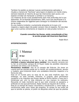 Tambien he podido ya planear nuevas combinaciones aplicadas a
rituales a manera de "hechizos" para lograr el objetivo en mente (claro,
siempre tratando al máximo de que las intenciones sean puras y sin
esperar el tratar de manipular o cambiar a un tercero).
Los misterios de las runas posiblemente sean más profundos de lo que
aparentan. En la leyenda escandinava, Odín, tuvo que sacrificarse a si
mismo colgandose de Yggdrasil para conseguir la revelación del secreto
de las runas.
Es una materia invitante y sumamente atrayente en lo que a mí
respecta y espero algún dia poder conocer más al respecto. Por eso dejo
aquí unos cuantos comentarios al respecto en esta prueba número 2 .
Cuando consultas las Runas, estás consultando al Ser,
la acción propia del Guerrero Espiritual.
Ralph Blum
INTERPRETACIONES
1 Mannaz
El Ser
El punto de arranque es el Ser. Tu ser es. Ahora sólo son eficaces
claridad y buena voluntad para cambiar. Una relación correcta con
tu Ser es primordial, porque de él fluyen todas las posibles relaciones
correctas con otros y con lo Divino.
Permanece modesto -ese es el consejo del Oráculo. Sin tener en
cuenta qué tan grande puede ser tu mérito, sé condescendiente, devoto
y modero, para entonces tener una verdadera dirección respecto a tu
forma de vida.
Está en el mundo pero no seas de él, eso está implícito aquí. Sin
embargo, no seas cerrado, estrecho, ni juzgues, pero permanece
receptivo a los impulsos que fluyen desde lo Divino dentro y fuera de ti.
Esfuérzate por vivir la vida ordinaria en una manera no ordinaria.
Recuerda en todo momento que lo que está viniendo es pasajero, y
enfócate en eso que permanece. Nada menos se requiere de ti ahora.
Éste es un tiempo de mayor crecimiento y rectificación y, como regla, la
rectificación debe venir antes del progreso. El campo se ara antes de
que la semilla se plante, el jardín se desyerba antes de que las plantas
 