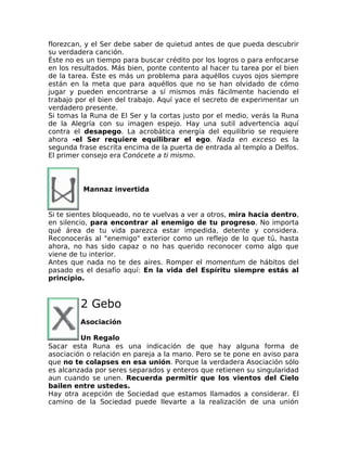 florezcan, y el Ser debe saber de quietud antes de que pueda descubrir
su verdadera canción.
Éste no es un tiempo para buscar crédito por los logros o para enfocarse
en los resultados. Más bien, ponte contento al hacer tu tarea por el bien
de la tarea. Éste es más un problema para aquéllos cuyos ojos siempre
están en la meta que para aquéllos que no se han olvidado de cómo
jugar y pueden encontrarse a sí mismos más fácilmente haciendo el
trabajo por el bien del trabajo. Aquí yace el secreto de experimentar un
verdadero presente.
Si tomas la Runa de El Ser y la cortas justo por el medio, verás la Runa
de la Alegría con su imagen espejo. Hay una sutil advertencia aquí
contra el desapego. La acrobática energía del equilibrio se requiere
ahora -el Ser requiere equilibrar el ego. Nada en exceso es la
segunda frase escrita encima de la puerta de entrada al templo a Delfos.
El primer consejo era Conócete a ti mismo.
Mannaz invertida
Si te sientes bloqueado, no te vuelvas a ver a otros, mira hacia dentro,
en silencio, para encontrar al enemigo de tu progreso. No importa
qué área de tu vida parezca estar impedida, detente y considera.
Reconocerás al "enemigo" exterior como un reflejo de lo que tú, hasta
ahora, no has sido capaz o no has querido reconocer como algo que
viene de tu interior.
Antes que nada no te des aires. Romper el momentum de hábitos del
pasado es el desafío aquí: En la vida del Espíritu siempre estás al
principio.
2 Gebo
Asociación
Un Regalo
Sacar esta Runa es una indicación de que hay alguna forma de
asociación o relación en pareja a la mano. Pero se te pone en aviso para
que no te colapses en esa unión. Porque la verdadera Asociación sólo
es alcanzada por seres separados y enteros que retienen su singularidad
aun cuando se unen. Recuerda permitir que los vientos del Cielo
bailen entre ustedes.
Hay otra acepción de Sociedad que estamos llamados a considerar. El
camino de la Sociedad puede llevarte a la realización de una unión
 