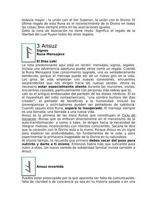 todavía mayor - la unión con el Ser Superior, la unión con lo Divino. El
último regalo de esta Runa es el reconocimiento de lo Divino en todas
las cosas: Dios siempre entra en las asociaciones iguales.
Gebo la runa de Asociación no tiene revés. Significa el regalo de la
libertad del cual fluyen todos los otros regalos.
3 Ansuz
Signos
Runa Mensajera
El Dios Loki
La nota predominante aquí está en recibir: mensajes, signos, regalos.
Incluso una advertencia oportuna puede verse como un regalo. Cuando
la Runa Mensajera trae conocimiento sagrado, uno es verdaderamente
bendecido, porque el mensaje puede ser de un nuevo giro en la vida.
Los giros de vida empiezan con nuevas conexiones, encuentros
sorprendentes que nos dirigen hacia las nuevas sendas. Ahora es
necesario estar especialmente atento durante las reuniones, visitas,
encuentros casuales, particularmente con personas más sabias que tú.
Loki es el antiguo embaucador del panteón de los dioses nórdicos. Él es
el heyeohkah del indio norteamericano, "una sombra burlona del dios
creador", el portador de beneficios a la humanidad. Incluso los
sinvergüenzas y archi-ladrones pueden ser portadores de sabiduría.
Cuando saques esta Runa, espera lo inesperado: El mensaje siempre
es una llamada, una llamada a una nueva vida.
Ansuz es la primera de las trece Runas que constituyen el Ciclo de
Iniciación -Runas que se enfocan directamente en el mecanismo de la
auto-transformación- y como a tales, te dirigen hacia la necesidad de
integrar motivos inconscientes con intentos conscientes. Sacarla te dice
que la conexión con lo Divino está a la mano. Porque Ansuz es un signo
para explorar las profundidades, los fundamentos de la vida, y para
experimentar la primavera inagotable de lo Divino en tu naturaleza.
Al mismo tiempo, te recuerda que primero debes sacar del pozo para
nutrirte y darte a ti mismo. Entonces habrá más que suficiente para
nutrir a otros. Un nuevo sentido de solidaridad familiar inviste también a
Ansuz.
Ansuz invertida
Puedes estar preocupado por lo que aparenta ser falta de comunicación,
falta de claridad o de conciencia ya sea en tu historia pasada o en una
 