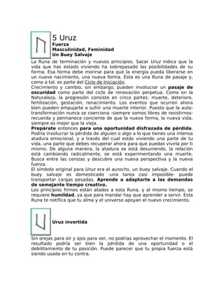 5 Uruz
Fuerza
Masculinidad, Feminidad
Un Buey Salvaje
La Runa de terminación y nuevos principios. Sacar Uruz indica que la
vida que has estado viviendo ha sobrepasado las posibilidades de su
forma. Esa forma debe morirse para que la energía pueda liberarse en
un nuevo nacimiento, una nueva forma. Ésta es una Runa de pasaje y,
como a tal, es parte del Ciclo de Iniciación.
Crecimiento y cambio, sin embargo, pueden involucrar un pasaje de
oscuridad como parte del ciclo de renovación perpetua. Como en la
Naturaleza, la progresión consiste en cinco partes: muerte, deterioro,
fertilización, gestación, renacimiento. Los eventos que ocurren ahora
bien pueden empujarte a sufrir una muerte interior. Puesto que la auto-
transformación nunca se coerciona -siempre somos libres de resistirnos-
recuerda y permanece conciente de que la nueva forma, la nueva vida,
siempre es mejor que la vieja.
Prepárate entonces para una oportunidad disfrazada de pérdida.
Podría involucrar la pérdida de alguien o algo a lo que tienes una intensa
atadura emocional, y a través del cual estás viviendo una parte de tu
vida, una parte que debes recuperar ahora para que puedas vivirla por ti
mismo. De alguna manera, la atadura se está desuniendo, la relación
está cambiando radicalmente, se está experimentando una muerte.
Busca entre las cenizas y descubre una nueva perspectiva y la nueva
fuerza.
El símbolo original para Uruz era el aurochs, un buey salvaje. Cuando el
buey salvaje es domesticado -una tarea casi imposible- puede
transportar cargas pesadas. Aprende a adaptarte a las demandas
de semejante tiempo creativo.
Los principios firmes están atados a esta Runa, y al mismo tiempo, se
requiere humildad, ya que para mandar hay que aprender a servir. Esta
Runa te notifica que tu alma y el universo apoyan el nuevo crecimiento.
Uruz invertida
Sin orejas para oír y ojos para ver, no podrías aprovechar el momento. El
resultado podría ser bien la pérdida de una oportunidad o el
debilitamiento de tu posición. Puede parecer que tu propia fuerza está
siendo usada en tu contra.
 