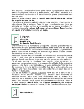 Para algunos, Uruz invertida sirve para alertar y proporcionar pistas en
forma de pequeños fracasos y desilusiones. Para otros, aquéllos más
profundamente inconscientes o desprevenidos, puede proporcionar una
dura sacudida.
Invertida, esta Runa te llama a pensar seriamente sobre la calidad
de tu relación con tu Ser.
Pero sé fuerte. Considera el ciclo constante de muerte y renacimiento, la
interminable ida y retorno. Todo lo que experimentamos tiene un
principio, un medio, un final y es seguido por un nuevo principio. Por
consiguiente, no te retires del pasaje de oscuridad. Cuando estés
en aguas profundas, vuélvete un buzo.
6 Perth
Iniciación
Algo Oculto
Un Asunto Confidencial
Una Runa hierática o de misterio que apunta a aquello que está más allá
de nuestros frágiles poderes manipulativos. Esta Runa está de lado del
Cielo, del Innombrable, y tiene asociaciones con el fénix, pájaro místico
que se consume en el fuego y se levanta luego de sus propias cenizas.
Sus caminos son secretos y ocultos.
Poderosas fuerzas de cambio están trabajando aquí. Aunque lo que se
logra no sea muy fácil o prontamente advertido. Después de todo,
alcanzar la unicidad, los caminos para hacerlo, son un secreto profundo.
En el lado terrenal o mundano, bien puede haber sorpresas; las
ganancias inesperadas no son improbables. En el lado de la naturaleza
humana, esta Runa es simbolizada por el vuelo del águila. Volando libre
de enredos, te levanta del interminable flujo de la vida ordinaria para
adquirir una visión más global -todo esto está indicado aquí. Ésta es la
Runa de la búsqueda.
Otra de las Runas del Ciclo de Iniciación, Perth está en el corazón de la
Iniciación. Nada externo importa aquí, excepto para mostrarte su
reflexión interna. Esta Runa está involucrada con el estrato más
profundo de la existencia, con el lecho de roca en el que tu destino se
funda. Para algunos, Perth significa experimentar una muerte psíquica.
Si fuera menester, deja ir todo, sin ninguna excepción, sin ninguna
exclusión. Nada menos que la renovación del Espíritu está en proceso.
Perth invertida
 