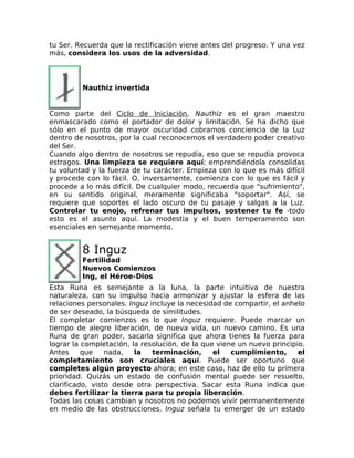 tu Ser. Recuerda que la rectificación viene antes del progreso. Y una vez
más, considera los usos de la adversidad.
Nauthiz invertida
Como parte del Ciclo de Iniciación, Nauthiz es el gran maestro
enmascarado como el portador de dolor y limitación. Se ha dicho que
sólo en el punto de mayor oscuridad cobramos conciencia de la Luz
dentro de nosotros, por la cual reconocemos el verdadero poder creativo
del Ser.
Cuando algo dentro de nosotros se repudia, eso que se repudia provoca
estragos. Una limpieza se requiere aquí; emprendiéndola consolidas
tu voluntad y la fuerza de tu carácter. Empieza con lo que es más difícil
y procede con lo fácil. O, inversamente, comienza con lo que es fácil y
procede a lo más difícil. De cualquier modo, recuerda que "sufrimiento",
en su sentido original, meramente significaba "soportar". Así, se
requiere que soportes el lado oscuro de tu pasaje y salgas a la Luz.
Controlar tu enojo, refrenar tus impulsos, sostener tu fe -todo
esto es el asunto aquí. La modestia y el buen temperamento son
esenciales en semejante momento.
8 Inguz
Fertilidad
Nuevos Comienzos
Ing, el Héroe-Dios
Esta Runa es semejante a la luna, la parte intuitiva de nuestra
naturaleza, con su impulso hacia armonizar y ajustar la esfera de las
relaciones personales. Inguz incluye la necesidad de compartir, el anhelo
de ser deseado, la búsqueda de similitudes.
El completar comienzos es lo que Inguz requiere. Puede marcar un
tiempo de alegre liberación, de nueva vida, un nuevo camino. Es una
Runa de gran poder, sacarla significa que ahora tienes la fuerza para
lograr la completación, la resolución, de la que viene un nuevo principio.
Antes que nada, la terminación, el cumplimiento, el
completamiento son cruciales aquí. Puede ser oportuno que
completes algún proyecto ahora; en este caso, haz de ello tu primera
prioridad. Quizás un estado de confusión mental puede ser resuelto,
clarificado, visto desde otra perspectiva. Sacar esta Runa indica que
debes fertilizar la tierra para tu propia liberación.
Todas las cosas cambian y nosotros no podemos vivir permanentemente
en medio de las obstrucciones. Inguz señala tu emerger de un estado
 
