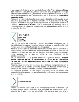 Has preparado la tierra y has plantado la semilla. Ahora debes cultivar
con cuidado. A aquéllos cuya labor tiene una larga temporada, un largo
camino antes del término, Jera ofrece estímulo paran alcanzar el éxito.
Sabe que el beneficio está resguardado por la Providencia y continúa
perseverando.
Recuerda la vieja historia del granjero que estaba tan ávido ayudar a sus
cosechas que salió por la noche y arrastró los nuevos retoños. No hay
ninguna manera de empujar el río; igualmente tú no puedes acelerar la
cosecha. Permanece atento, que la paciencia es esencial para el
reconocimiento de tu propio proceso que, en su debida estación, lleva a
la cosecha del Ser.
14 Kano
Apertura
Fuego
Antorcha
Esta es la Runa de apertura, claridad renovada, dispersión de la
oscuridad que ha estado rodeando alguna parte de tu vida. Eres libre de
recibir, y de conocer la alegría de dar sin apegos.
Kano es la Runa para el despertar de las actividades, para la seriedad, el
intento claro y la concentración, todo lo cual es esencial al principio de
trabajo. La protección ofrecido por Kano es esta: Entre más Luz tengas,
mejor puedes ver lo que es trivial y poco funcional en tu
condicionamiento.
En las relaciones, ahora puede haber una apertura mutua. Puedes
servir como el gatillo, el catalizador, a través de tu conciencia
de que la Luz del entendimiento está una vez más disponible
para ambos.
Reconoce que mientras en una mano eres limitado y dependiente, en la
otra existes en el centro perfecto donde las fuerzas armoniosas y
benéficas del universo se unen y radian. Tú eres ese centro.
En términos simples: Si has estado operando en la oscuridad, hay
bastante luz ahora para ver que el paciente en la mesa de operaciones
eres tú mismo.
Kano invertida
Espera un oscurecimiento de la luz en alguna situación o relación. Una
amistad puede estar muriendo, una sociedad, un matrimonio, algún
aspecto de ti que ya no es apropiado a la persona que eres ahora.
 
