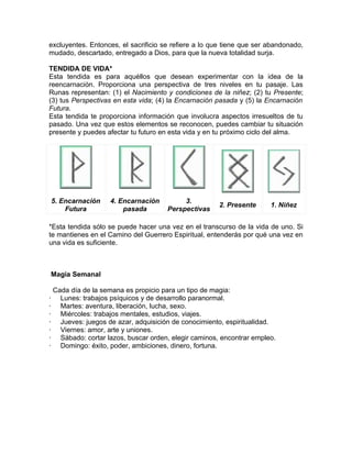 excluyentes. Entonces, el sacrificio se refiere a lo que tiene que ser abandonado,
mudado, descartado, entregado a Dios, para que la nueva totalidad surja.
TENDIDA DE VIDA*
Esta tendida es para aquéllos que desean experimentar con la idea de la
reencarnación. Proporciona una perspectiva de tres niveles en tu pasaje. Las
Runas representan: (1) el Nacimiento y condiciones de la niñez; (2) tu Presente;
(3) tus Perspectivas en esta vida; (4) la Encarnación pasada y (5) la Encarnación
Futura.
Esta tendida te proporciona información que involucra aspectos irresueltos de tu
pasado. Una vez que estos elementos se reconocen, puedes cambiar tu situación
presente y puedes afectar tu futuro en esta vida y en tu próximo ciclo del alma.
5. Encarnación
Futura
4. Encarnación
pasada
3.
Perspectivas
2. Presente 1. Niñez
*Esta tendida sólo se puede hacer una vez en el transcurso de la vida de uno. Si
te mantienes en el Camino del Guerrero Espiritual, entenderás por qué una vez en
una vida es suficiente.
Magia Semanal
Cada día de la semana es propicio para un tipo de magia:
· Lunes: trabajos psíquicos y de desarrollo paranormal.
· Martes: aventura, liberación, lucha, sexo.
· Miércoles: trabajos mentales, estudios, viajes.
· Jueves: juegos de azar, adquisición de conocimiento, espiritualidad.
· Viernes: amor, arte y uniones.
· Sábado: cortar lazos, buscar orden, elegir caminos, encontrar empleo.
· Domingo: éxito, poder, ambiciones, dinero, fortuna.
 