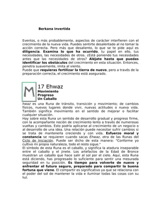 Berkana invertida
Eventos, o más probablemente, aspectos de carácter interfieren con el
crecimiento de la nueva vida. Puedes sentirte desalentado al no tomar la
acción correcta. Pero más que desaliento, lo que se te pide aquí es
diligencia. Examina lo que ha ocurrido, tu papel en ello, tus
necesidades, las necesidades de otros. ¿Está poniendo tus necesidades
antes que las necesidades de otros? Aléjate hasta que puedas
identificar los obstáculos del crecimiento en esta situación. Entonces,
penetra suavemente, imita al viento.
Puede que requieras fertilizar la tierra de nuevo, pero a través de la
preparación correcta, el crecimiento está asegurado.
17 Ehwaz
Movimiento
Progreso
Un Caballo
hwaz es una Runa de tránsito, transición y movimiento; de cambios
físicos, nuevos lugares donde vivir, nuevas actitudes o nueva vida.
También significa movimiento en el sentido de mejorar o facilitar
cualquier situación.
Hay sobre esta Runa un sentido de desarrollo gradual y progreso firme,
con la acompañante noción de crecimiento lento a través de numerosas
vueltas y cambios. Esto podría aplicarse al crecimiento de un negocio o
al desarrollo de una idea. Una relación puede necesitar sufrir cambios si
se trata de mantenerla creciendo y con vida. Esfuerzo moral y
constancia se requieren cuando sacas Ehwaz, otra de las Runas del
Ciclo de Iniciación. Puede ser dicho de esta manera: "Conforme yo
cultivo mi propia naturaleza, todo el resto sigue."
El símbolo de esta Runa es el caballo, y significa la atadura inseparable
entre el caballo y el jinete. Los artefactos de la Edad de Bronce
muestran un caballo que hace salir al sol por el cielo. Aquí, esta Runa
está diciendo, has progresado lo suficiente para sentir una mesurada
seguridad en tu posición. Es tiempo para volverte de nuevo y
enfrentar el futuro seguro, preparado para compartir la buena
fortuna que viene. El compartir es significativo ya que se relaciona con
el poder del sol de mantener la vida e iluminar todas las cosas con su
luz.
 