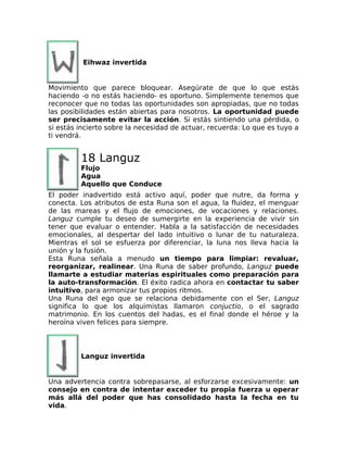 Eihwaz invertida
Movimiento que parece bloquear. Asegúrate de que lo que estás
haciendo -o no estás haciendo- es oportuno. Simplemente tenemos que
reconocer que no todas las oportunidades son apropiadas, que no todas
las posibilidades están abiertas para nosotros. La oportunidad puede
ser precisamente evitar la acción. Si estás sintiendo una pérdida, o
si estás incierto sobre la necesidad de actuar, recuerda: Lo que es tuyo a
ti vendrá.
18 Languz
Flujo
Agua
Aquello que Conduce
El poder inadvertido está activo aquí, poder que nutre, da forma y
conecta. Los atributos de esta Runa son el agua, la fluidez, el menguar
de las mareas y el flujo de emociones, de vocaciones y relaciones.
Languz cumple tu deseo de sumergirte en la experiencia de vivir sin
tener que evaluar o entender. Habla a la satisfacción de necesidades
emocionales, al despertar del lado intuitivo o lunar de tu naturaleza.
Mientras el sol se esfuerza por diferenciar, la luna nos lleva hacia la
unión y la fusión.
Esta Runa señala a menudo un tiempo para limpiar: revaluar,
reorganizar, realinear. Una Runa de saber profundo, Languz puede
llamarte a estudiar materias espirituales como preparación para
la auto-transformación. El éxito radica ahora en contactar tu saber
intuitivo, para armonizar tus propios ritmos.
Una Runa del ego que se relaciona debidamente con el Ser, Languz
significa lo que los alquimistas llamaron conjuctio, o el sagrado
matrimonio. En los cuentos del hadas, es el final donde el héroe y la
heroína viven felices para siempre.
Languz invertida
Una advertencia contra sobrepasarse, al esforzarse excesivamente: un
consejo en contra de intentar exceder tu propia fuerza u operar
más allá del poder que has consolidado hasta la fecha en tu
vida.
 