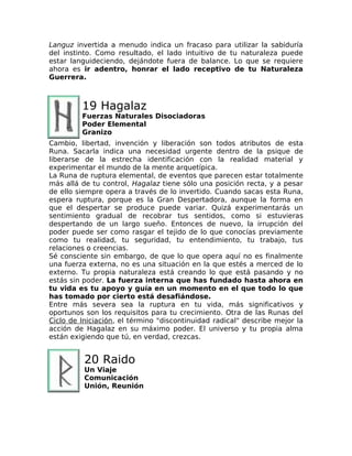 Languz invertida a menudo indica un fracaso para utilizar la sabiduría
del instinto. Como resultado, el lado intuitivo de tu naturaleza puede
estar languideciendo, dejándote fuera de balance. Lo que se requiere
ahora es ir adentro, honrar el lado receptivo de tu Naturaleza
Guerrera.
19 Hagalaz
Fuerzas Naturales Disociadoras
Poder Elemental
Granizo
Cambio, libertad, invención y liberación son todos atributos de esta
Runa. Sacarla indica una necesidad urgente dentro de la psique de
liberarse de la estrecha identificación con la realidad material y
experimentar el mundo de la mente arquetípica.
La Runa de ruptura elemental, de eventos que parecen estar totalmente
más allá de tu control, Hagalaz tiene sólo una posición recta, y a pesar
de ello siempre opera a través de lo invertido. Cuando sacas esta Runa,
espera ruptura, porque es la Gran Despertadora, aunque la forma en
que el despertar se produce puede variar. Quizá experimentarás un
sentimiento gradual de recobrar tus sentidos, como si estuvieras
despertando de un largo sueño. Entonces de nuevo, la irrupción del
poder puede ser como rasgar el tejido de lo que conocías previamente
como tu realidad, tu seguridad, tu entendimiento, tu trabajo, tus
relaciones o creencias.
Sé consciente sin embargo, de que lo que opera aquí no es finalmente
una fuerza externa, no es una situación en la que estés a merced de lo
externo. Tu propia naturaleza está creando lo que está pasando y no
estás sin poder. La fuerza interna que has fundado hasta ahora en
tu vida es tu apoyo y guía en un momento en el que todo lo que
has tomado por cierto está desafiándose.
Entre más severa sea la ruptura en tu vida, más significativos y
oportunos son los requisitos para tu crecimiento. Otra de las Runas del
Ciclo de Iniciación, el término "discontinuidad radical" describe mejor la
acción de Hagalaz en su máximo poder. El universo y tu propia alma
están exigiendo que tú, en verdad, crezcas.
20 Raido
Un Viaje
Comunicación
Unión, Reunión
 