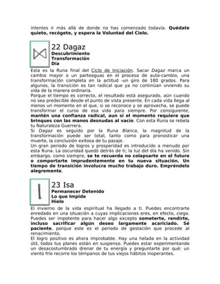 intentes ir más allá de donde no has comenzado todavía. Quédate
quieto, recógete, y espera la Voluntad del Cielo.
22 Dagaz
Descubrimiento
Transformación
Día
Esta es la Runa final del Ciclo de Iniciación. Sacar Dagaz marca un
cambio mayor o un parteaguas en el proceso de auto-cambio, una
transformación completa en la actitud -un giro de 180 grados. Para
algunos, la transición es tan radical que ya no continúan viviendo su
vida de la manera ordinaria.
Porque el tiempo es correcto, el resultado está asegurado, aún cuando
no sea predecible desde el punto de vista presente. En cada vida llega al
menos un momento en el que, si se reconoce y se aprovecha, se puede
transformar el curso de esa vida para siempre. Por consiguiente,
mantén una confianza radical, aun si el momento requiere que
brinques con las manos desnudas al vacío. Con esta Runa se rebela
tu Naturaleza Guerrera.
Si Dagaz es seguido por la Runa Blanca, la magnitud de la
transformación puede ser total, tanto como para pronosticar una
muerte, la conclusión exitosa de tu pasaje.
Un gran periodo de logros y prosperidad es introducido a menudo por
esta Runa. La oscuridad quedó detrás de ti; la luz del día ha venido. Sin
embargo, como siempre, se te recuerda no colapsarte en el futuro
o comportarte imprudentemente en tu nueva situación. Un
tiempo de transición involucra mucho trabajo duro. Empréndelo
alegremente.
23 Isa
Permanecer Detenido
Lo que Impide
Hielo
El invierno de la vida espiritual ha llegado a ti. Puedes encontrarte
enredado en una situación a cuyas implicaciones eres, en efecto, ciego.
Puedes ser impotente para hacer algo excepto someterte, rendirte,
incluso sacrificar algún deseo largamente acariciado. Sé
paciente, porque este es el periodo de gestación que procede al
renacimiento.
El logro positivo es ahora improbable. Hay una helada en la actividad
útil, todos tus planes están en suspenso. Puedes estar experimentando
un desacostumbrado drenar de tu energía y preguntarte por qué: un
viento frío recorre los témpanos de tus viejos hábitos inoperantes.
 
