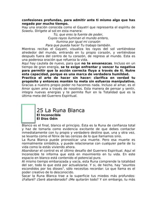 confesiones profundas, para admitir ante ti mismo algo que has
negado por mucho tiempo.
Hay una oración conocida como el Gayatri que representa el espíritu de
Sowelu. Dirígete al sol en esta manera:
Tú, que eres la fuente de poder,
Cuyos rayos iluminan el mundo entero,
Ilumina por igual mi corazón
Para que pueda hacer Tu trabajo también.
Mientras recitas el Gayatri, visualiza los rayos del sol vertiéndose
alrededor del mundo, entrando en tu propio corazón, y vertiéndose
después fuera del centro de tu corazón, de regreso al mundo. Esta es
una poderosa oración que refuerza la vida.
Aquí hay cautela de nuevo, para que no te envanezcas. Incluso en un
tiempo de gran energía, se te exige enfrentar y vencer tu negativa
para permitir que la acción correcta fluya a través de ti. Nutre
esta capacidad, porque es una marca de verdadera humildad.
Practica el arte de hacer sin hacer: clarifica en verdad tu
propósito y entonces mantén tu meta sin esfuerzo manipulativo.
Gracias a nuestro propio poder no hacemos nada. Incluso al amar, es el
Amor quien ama a través de nosotros. Esta manera de pensar y sentir,
integra nuevas energías y te permite fluir en la Totalidad que es la
última meta del Guerrero Espiritual.
25 La Runa Blanca
El Inconocible
El Dios Odín
Blanco es el final, blanco el principio. Ésta es la Runa de confianza total
y haz de tomarla como evidencia excitante de que debes contactar
inmediatamente con tu propio y verdadero destino que, una y otra vez,
se levanta como el fénix de las cenizas de lo que llamamos sino.
La Runa Blanca puede pronosticar una muerte. Pero esa muerte es
normalmente simbólica, y puede relacionarse con cualquier parte de tu
vida como la estás viviendo ahora.
Abandonar el control es el último desafío del Guerrero Espiritual. Aquí el
Inconocible te informa que está en movimiento en tu vida. En este
espacio en blanco está contenido el potencial puro.
Al mismo tiempo embarazada y vacía, esta Runa comprende la totalidad
del ser, todo lo que está por actualizarse. Y si, de hecho, hay "asuntos
escondidos por los dioses", sólo necesitas recordar: Lo que llama es el
poder creativo de lo desconocido.
Sacar la Runa Blanca trae a la superficie tus miedos más profundos:
¿Fallaré? ¿Seré abandonado? ¿Me quitarán todo? Y sin embargo, tu más
 
