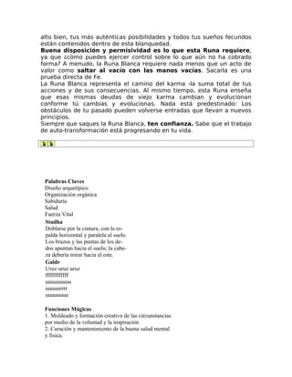 alto bien, tus más auténticas posibilidades y todos tus sueños fecundos
están contenidos dentro de esta blanquedad.
Buena disposición y permisividad es lo que esta Runa requiere,
ya que ¿cómo puedes ejercer control sobre lo que aún no ha cobrado
forma? A menudo, la Runa Blanca requiere nada menos que un acto de
valor como saltar al vacío con las manos vacías. Sacarla es una
prueba directa de Fe.
La Runa Blanca representa el camino del karma -la suma total de tus
acciones y de sus consecuencias. Al mismo tiempo, esta Runa enseña
que esas mismas deudas de viejo karma cambian y evolucionan
conforme tú cambias y evolucionas. Nada está predestinado: Los
obstáculos de tu pasado pueden volverse entradas que llevan a nuevos
principios.
Siempre que saques la Runa Blanca, ten confianza. Sabe que el trabajo
de auto-transformación está progresando en tu vida.
Palabras Claves
Diseño arquetípico
Organización orgánica
Sabiduría
Salud
Fuerza Vital
Stadha
Doblarse por la cintura, con la es-
palda horizontal y paralela al suelo.
Los brazos y las puntas de los de-
dos apuntan hacia el suelo; la cabe-
za debería mirar hacia el este.
Galdr
Uruz uruz uruz
ffffffffffff
uuuuuuuuu
uuuuurrrr
uuuuuuuu
Funciones Mágicas
1. Moldeado y formación creativa de las circunstancias
por medio de la voluntad y la inspiración
2. Curación y mantenimiento de la buena salud mental
y fisica.
 