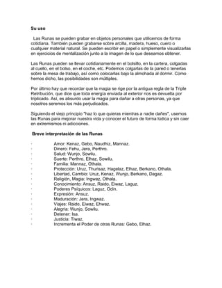Su uso
Las Runas se pueden grabar en objetos personales que utilicemos de forma
cotidiana. También pueden grabarse sobre arcilla, madera, hueso, cuero o
cualquier material natural. Se pueden escribir en papel o simplemente visualizarlas
en ejercicios de mentalización junto a la imagen de lo que deseamos obtener.
Las Runas pueden se llevar cotidianamente en el bolsillo, en la cartera, colgadas
al cuello, en el bolso, en el coche, etc. Podemos colgarlas de la pared o tenerlas
sobre la mesa de trabajo, así como colocarlas bajo la almohada al dormir. Como
hemos dicho, las posibilidades son múltiples.
Por último hay que recordar que la magia se rige por la antigua regla de la Triple
Retribución, que dice que toda energía enviada al exterior nos es devuelta por
triplicado. Así, es absurdo usar la magia para dañar a otras personas, ya que
nosotros seremos los más perjudicados.
Siguiendo el viejo principio "haz lo que quieras mientras a nadie dañes", usemos
las Runas para mejorar nuestra vida y conocer el futuro de forma lúdica y sin caer
en extremismos ni adicciones.
Breve interpretación de las Runas
· Amor: Kenaz, Gebo, Naudhiz, Mannaz.
· Dinero: Fehu, Jera, Perthro.
· Salud: Wunjo, Sowilu.
· Suerte: Perthro, Elhaz, Sowilu.
· Familia: Mannaz, Othala.
· Protección: Uruz, Thurisaz, Hagelaz, Elhaz, Berkano, Othala.
· Libertad, Cambio: Uruz, Kenaz, Wunjo, Berkano, Dagaz.
· Religión, Magia: Ingwaz, Othala.
· Conocimiento: Ansuz, Raido, Eiwaz, Laguz.
· Poderes Psíquicos: Laguz, Odin.
· Expresión: Ansuz.
· Maduración: Jera, Ingwaz.
· Viajes: Raido, Eiwaz, Ehwaz.
· Alegría: Wunjo, Sowilu.
· Detener: Isa.
· Justicia: Tiwaz.
· Incrementa el Poder de otras Runas: Gebo, Elhaz.
 