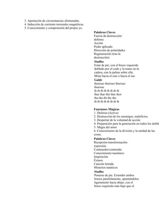 3. Aportación de circunstancias afortunadas.
4. Inducción de corriente terrenales magnéticas.
5. Conocimiento y comprensión del propio yo.
Palabras Claves
Fuerza de destrucción/
defensa
Acción
Poder aplicado
Dirección de polaridades
Regeneración (tras la
destrucción)
Stadha
Estar de pie, con el brazo izquierdo
doblado por el codo y la mano en la
cadera, con la palma sobre ella.
Mirar hacia el este o hacia el sur.
Galdr
thurisaz thurisaz thurisaz
thurisaz
th th th th th th th th
thur thar thir ther thor
thu tha thi the tho
th th th th th th th th
Funciones Mágicas
1. Defensa (Activa)
2. Destrucción de los enemigos, maleficios.
3. Despertar de la voluntad de acción
4. Preparación para la generación en todos los ámbit
5. Magia del amor
6. Conocimiento de la división y la unidad de las
cosas.
Palabras Claves
Recepción-transformación-
expresión
Contenedor/contenido
Conocimiento numínico
Inspiración
Éxtasis
Canción letrada
Misterios tanáticos
Stadha
Ponerse de pie. Extender ambos
brazos paralelamente, apuntándolos
ligeramente hacia abajo, con el
brazo izquierdo más bajo que el
 