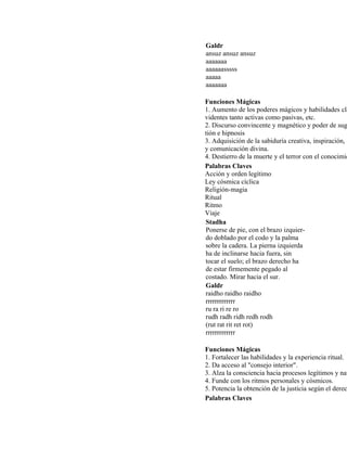 Galdr
ansuz ansuz ansuz
aaaaaaa
aaaaaasssss
aaaaa
aaaaaaa
Funciones Mágicas
1. Aumento de los poderes mágicos y habilidades cla
videntes tanto activas como pasivas, etc.
2. Discurso convincente y magnético y poder de sug
tión e hipnosis
3. Adquisición de la sabiduría creativa, inspiración, é
y comunicación divina.
4. Destierro de la muerte y el terror con el conocimie
Palabras Claves
Acción y orden legítimo
Ley cósmica cíclica
Religión-magia
Ritual
Ritmo
Viaje
Stadha
Ponerse de pie, con el brazo izquier-
do doblado por el codo y la palma
sobre la cadera. La pierna izquierda
ha de inclinarse hacia fuera, sin
tocar el suelo; el brazo derecho ha
de estar firmemente pegado al
costado. Mirar hacia el sur.
Galdr
raidho raidho raidho
rrrrrrrrrrrrr
ru ra ri re ro
rudh radh ridh redh rodh
(rut rat rit ret rot)
rrrrrrrrrrrrr
Funciones Mágicas
1. Fortalecer las habilidades y la experiencia ritual.
2. Da acceso al "consejo interior".
3. Alza la consciencia hacia procesos legítimos y nat
4. Funde con los ritmos personales y cósmicos.
5. Potencia la obtención de la justicia según el derec
Palabras Claves
 