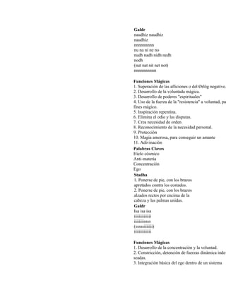 Galdr
naudhiz naudhiz
naudhiz
nnnnnnnnn
nu na ni ne no
nudh nadh nidh nedh
nodh
(nut nat nit net not)
nnnnnnnnnn
Funciones Mágicas
1. Superación de las afliciones o del Ørlög negativo.
2. Desarrollo de la voluntada mágica.
3. Desarrollo de poderes "espirituales"
4. Uso de la fuerza de la "resistencia" a voluntad, pa
fines mágico.
5. Inspiración repentina.
6. Elimina el odio y las disputas.
7. Crea necesidad de orden
8. Reconocimiento de la necesidad personal.
9. Protección
10. Magia amorosa, para conseguir un amante
11. Adivinación
Palabras Claves
Hielo cósmico
Anti-materia
Concentración
Ego
Stadha
1. Ponerse de pie, con los brazos
apretados contra los costados.
2. Ponerse de pie, con los brazos
alzados rectos por encima de la
cabeza y las palmas unidas.
Galdr
Isa isa isa
iiiiiiiiiiiiii
iiiiiiiissss
(sssssiiiiiii)
iiiiiiiiiiiiii
Funciones Mágicas
1. Desarrollo de la concentración y la voluntad.
2. Constricción, detención de fuerzas dinámica inde-
seadas.
3. Integración básica del ego dentro de un sistema
 