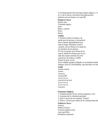 4. Fortalecimiento del hamingja (poder mágico y "su
te") y de la fuerza vital (para más aplicaciones
prácticas de esta forma, ver runa M)
Palabras Claves
Rueda solar
Voluntad mágica
Guía
Meta y camino
Éxito
Honor
Stadha
I. Sentarse sobre los talones, de
modo que las piernas y las pantorri-
llas se junten apretadamente por
todo su largo. Mantener el torso
vertical, con los brazos a lo largo de
los laterales de las piernas.
II. Con el cuerpo en la forma de la
runa S, doblar los brazos por el cos-
tado del cuerpo mientras las arti-
culaciones de cadera y rodilla
formar la runa sowilo.
Estos stödhur quedan reflejado en un término nórdic
antiguo, Knésól, (Sol-Rodilla), que describe a la run
Galdr
Sowilo sowilo
sowilo
sssssssss
sssssooollll
su sa si se so
(sul sal sil sel sol)
us as is es os
so se si sa su
sssssssss
Funciones Mágicas
1. Fortalecimiento de los centros psíquicos, hvel.
2. Aumento de la voluntad espiritual.
3. Guía a través de los caminos, "ilustra".
4. Éxito y victoria por medio de la voluntad individu
Palabras Claves
Justicia
Orden Cósmico
Victoria (según la ley)
Auto-sacrificio
Disciplina espiritual
 