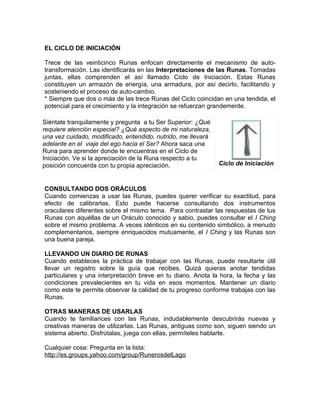 EL CICLO DE INICIACIÓN
Trece de las veinticinco Runas enfocan directamente el mecanismo de auto-
transformación. Las identificarás en las Interpretaciones de las Runas. Tomadas
juntas, ellas comprenden el así llamado Ciclo de Iniciación. Estas Runas
constituyen un armazón de energía, una armadura, por así decirlo, facilitando y
sosteniendo el proceso de auto-cambio.
* Siempre que dos o más de las trece Runas del Ciclo coincidan en una tendida, el
potencial para el crecimiento y la integración se refuerzan grandemente.
Siéntate tranquilamente y pregunta a tu Ser Superior: ¿Qué
requiere atención especial? ¿Qué aspecto de mi naturaleza,
una vez cuidado, modificado, entendido, nutrido, me llevará
adelante en el viaje del ego hacia el Ser? Ahora saca una
Runa para aprender donde te encuentras en el Ciclo de
Iniciación. Ve si la apreciación de la Runa respecto a tu
posición concuerda con tu propia apreciación. Ciclo de Iniciación
CONSULTANDO DOS ORÁCULOS
Cuando comienzas a usar las Runas, puedes querer verificar su exactitud, para
efecto de calibrarlas. Esto puede hacerse consultando dos instrumentos
oraculares diferentes sobre el mismo tema. Para contrastar las respuestas de tus
Runas con aquéllas de un Oráculo conocido y sabio, puedes consultar el I Ching
sobre el mismo problema. A veces idénticos en su contenido simbólico, a menudo
complementarios, siempre enriquecidos mutuamente, el I Ching y las Runas son
una buena pareja.
LLEVANDO UN DIARIO DE RUNAS
Cuando estableces la práctica de trabajar con las Runas, puede resultarte útil
llevar un registro sobre la guía que recibes. Quizá quieras anotar tendidas
particulares y una interpretación breve en tu diario. Anota la hora, la fecha y las
condiciones prevalecientes en tu vida en esos momentos. Mantener un diario
como este te permite observar la calidad de tu progreso conforme trabajas con las
Runas.
OTRAS MANERAS DE USARLAS
Cuando te familiarices con las Runas, indudablemente descubrirás nuevas y
creativas maneras de utilizarlas. Las Runas, antiguas como son, siguen siendo un
sistema abierto. Disfrútalas, juega con ellas, permíteles hablarte.
Cualquier cosa: Pregunta en la lista:
http://es.groups.yahoo.com/group/RunerosdelLago
 