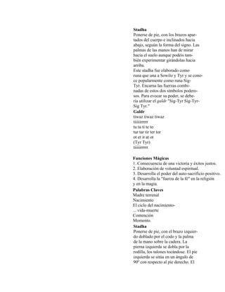 Stadha
Ponerse de pie, con los brazos apar-
tados del cuerpo e inclinados hacia
abajo, seguún la forma del signo. Las
palmas de las manos han de mirar
hacia el suelo aunque podéis tam-
bién experimentar girándolas hacia
arriba.
Este stadha fue elaborado como
runa que una a Sowilo y Tyr y se cono-
ce popularmente como runa Sig-
Tyr. Encarna las fuerzas combi-
nadas de estos dos símbolos podero-
sos. Para evocar su poder, se debe-
ría utilizar el galdr "Sig-Tyr Sig-Tyr-
Sig Tyr."
Galdr
tiwaz tiwaz tiwaz
tiiiiirrrrr
tu ta ti te to
tur tar tir ter tor
ot et it at ot
(Tyr Tyr)
tiiiiirrrrr
Funciones Mágicas
1. Consecuencia de una victoria y éxitos justos.
2. Elaboración de voluntad espiritual.
3. Desarrolla el poder del auto-sacrificio positivo.
4. Desarrolla la "fuerza de la fé" en la religión
y en la magia.
Palabras Claves
Madre terrenal
Nacimiento
El ciclo del nacimiento-
... vida-muerte
Contención
Momento.
Stadha
Ponerse de pie, con el brazo izquier-
do doblado por el codo y la palma
de la mano sobre la cadera. La
pierna izquierda se dobla por la
rodilla, los talones tocándose. El pie
izquierda se sitúa en un ángulo de
90º con respecto al pie derecho. El
 