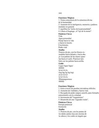 mm
Funciones Mágicas
1. Toma consciencia de la estructura divina
de la humanidad.
2. Aumento de la inteligencia, memoria y poderes
mentales en general.
3. equilibra los "polos de la personalidad".
4. Libera el hugauga , el "ojo de la mente".
Palabras Claves
Vida
Agua primordial
Pasaje hacia la vida
y hacia la muerte.
Crecimiento.
Poder vital
Stadha
Ponerse de pie, con los brazos ex-
tendidos hacia delante y hacia aba-
jo. Las palmas de las manos apun-
tan hacia el suelo. Practicar tam-
bién con las palmas hacia arriba.
Galdr
Laguz laguz laguz
llllllllll
lu la li le lo
(lug lag lig leg log)
ul al il el ol
lo le li la lu
llllaaaaaguuuuuu
llllllllll
Funciones Mágicas
1. Guía a través de pruebas iniciadoras difíciles.
2. Aumento de vitalidad y fuerza vital.
3. Recogida de poder mágico amorfo, para formarlo
estructurarlo con la voluntad.
4. Incrementa del "magnetismo"
5. Desarrollo de una "segunda visión".
Palabras Claves
Energía potencial
Gestación
Stadha
1. Ponerse de pie, con las puntas de
los dedos juntas muy por encima de
la cabeza y los codos en ángulo que
 