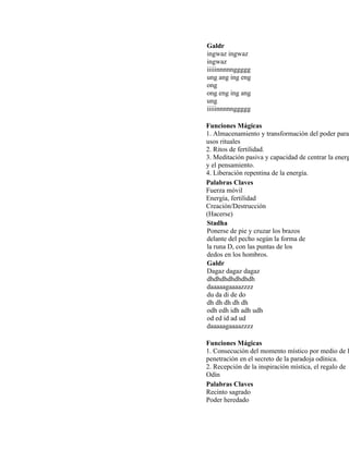 Galdr
ingwaz ingwaz
ingwaz
iiiiinnnnnggggg
ung ang ing eng
ong
ong eng ing ang
ung
iiiiinnnnnggggg
Funciones Mágicas
1. Almacenamiento y transformación del poder para
usos rituales
2. Ritos de fertilidad.
3. Meditación pasiva y capacidad de centrar la energ
y el pensamiento.
4. Liberación repentina de la energía.
Palabras Claves
Fuerza móvil
Energía, fertilidad
Creación/Destrucción
(Hacerse)
Stadha
Ponerse de pie y cruzar los brazos
delante del pecho según la forma de
la runa D, con las puntas de los
dedos en los hombros.
Galdr
Dagaz dagaz dagaz
dhdhdhdhdhdhdh
daaaaagaaaazzzz
du da di de do
dh dh dh dh dh
odh edh idh adh udh
od ed id ad ud
daaaaagaaaazzzz
Funciones Mágicas
1. Consecución del momento místico por medio de l
penetración en el secreto de la paradoja odínica.
2. Recepción de la inspiración mística, el regalo de
Odín
Palabras Claves
Recinto sagrado
Poder heredado
 