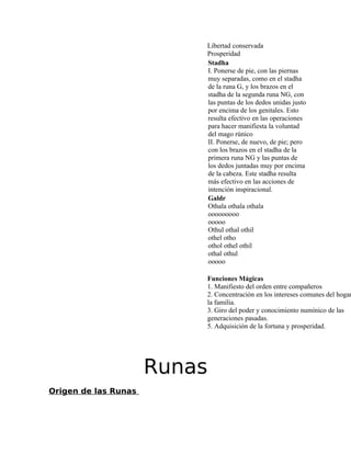 Libertad conservada
Prosperidad
Stadha
I. Ponerse de pie, con las piernas
muy separadas, como en el stadha
de la runa G, y los brazos en el
stadha de la segunda runa NG, con
las puntas de los dedos unidas justo
por encima de los genitales. Esto
resulta efectivo en las operaciones
para hacer manifiesta la voluntad
del mago rúnico
II. Ponerse, de nuevo, de pie; pero
con los brazos en el stadha de la
primera runa NG y las puntas de
los dedos juntadas muy por encima
de la cabeza. Este stadha resulta
más efectivo en las acciones de
intención inspiracional.
Galdr
Othala othala othala
ooooooooo
ooooo
Othul othal othil
othel otho
othol othel othil
othal othul
ooooo
Funciones Mágicas
1. Manifiesto del orden entre compañeros
2. Concentración en los intereses comunes del hogar
la familia.
3. Giro del poder y conocimiento numínico de las
generaciones pasadas.
5. Adquisición de la fortuna y prosperidad.
Runas
Origen de las Runas
 