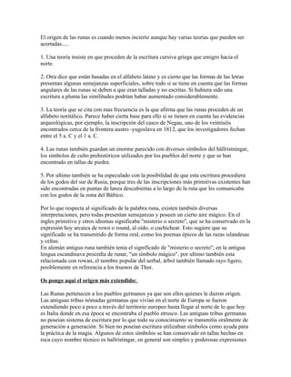 El origen de las runas es cuando menos incierto aunque hay varias teorías que pueden ser
acertadas.....
1. Una teoría insiste en que proceden de la escritura cursiva griega que emigro hacia el
norte.
2. Otra dice que están basadas en el alfabeto latino y es cierto que las formas de las letras
presentan algunas semejanzas superficiales, sobre todo si se tiene en cuenta que las formas
angulares de las runas se deben a que eran talladas y no escritas. Si hubiera sido una
escritura a pluma las similitudes podrían habar aumentado considerablemente.
3. La teoría que se cita con mas frecuencia es la que afirma que las runas proceden de un
alfabeto noritálico. Parece haber cierta base para ello si se tienen en cuenta las evidencias
arqueológicas, por ejemplo, la inscripción del casco de Negau, uno de los veintiséis
encontrados cerca de la frontera austro -yugoslava en 1812, que los investigadores fechan
entre el 5 a. C y el 1 a. C.
4. Las runas también guardan un enorme parecido con diversos símbolos del hällristningar,
los símbolos de culto prehistóricos utilizados por los pueblos del norte y que se han
encontrado en tallas de piedra.
5. Por ultimo también se ha especulado con la posibilidad de que esta escritura procediera
de los godos del sur de Rusia, porque tres de las inscripciones más primitivas existentes han
sido encontradas en puntas de lanza descubiertas a lo largo de la ruta que les comunicaba
con los godos de la zona del Báltico.
Por lo que respecta al significado de la palabra runa, existen también diversas
interpretaciones, pero todas presentan semejanzas y poseen un cierto aire mágico. En el
ingles primitivo y otros idiomas significaba "misterio o secreto", que se ha conservado en la
expresión hoy arcaica de rown o round, al oído, o cuchichear. Esto sugiere que su
significado se ha transmitido de forma oral, como los poemas épicos de las razas islandesas
y celtas.
En alemán antiguo runa también tenia el significado de "misterio o secreto"; en la antigua
lengua escandinava procedía de runar, "un símbolo mágico". por ultimo también esta
relacionada con rowan, el nombre popular del serbal, árbol también llamado rayo ligero,
posiblemente en referencia a los truenos de Thor.
Os pongo aqui el origen más extendido:
Las Runas pertenecen a los pueblos germanos ya que son ellos quienes le dieron origen.
Las antiguas tribus nómadas germanas que vivían en el norte de Europa se fueron
extendiendo poco a poco a través del territorio europeo hasta llegar al norte de lo que hoy
es Italia donde en esa época se encontraba el pueblo etrusco. Las antiguas tribus germanas
no poseían sistema de escritura por lo que todo su conocimiento se transmitía oralmente de
generación a generación. Si bien no poseían escritura utilizaban símbolos como ayuda para
la práctica de la magia. Algunos de estos símbolos se han conservado en tallas hechas en
roca cuyo nombre técnico es hallristingar, en general son simples y poderosas expresiones
 