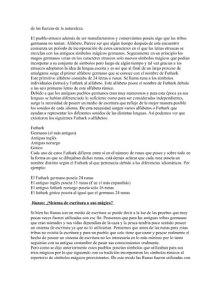 de las fuerzas de la naturaleza.
El pueblo etrusco además de ser manufactureros y comerciantes poseía algo que las tribus
germanas no tenían: Alfabeto. Parece ser que algún tiempo después de este encuentro
comienza un periodo de incorporación de estos caracteres en el que las letras etruscas se
mezclan con los antiguos símbolos mágicos germanos. Seguramente en un principio los
magos germanos veían en los caracteres etruscos solo nuevos símbolos mágicos que podían
incorporar a su conjunto de símbolos pero luego de algún tiempo y tal vez gracias a los
etruscos adoptaron la idea de lengua escrita y es así que al final de un largo proceso de
amalgama surge el primer alfabeto germano que se conoce con el nombre de Futhark.
Este primitivo alfabeto constaba de 24 letras o runas. Se llama runa a los símbolos
individuales (letras) y Futhark al alfabeto. Este alfabeto posee el nombre de Futhark debido
a las seis primeras letras de este alfabeto rúnico.
Debido a que los antiguos pueblos germanos eran muy numerosos y para esta época ya sus
lenguas se habían diferenciado lo suficiente como para ser consideradas independientes,
surge la necesidad de poseer un medio de escritura que refleje de la mejor manera posible
los sonidos de cada idioma. De esta necesidad surgen varios alfabetos o Futhark que
ayudan a representar los diferentes sonidos de las distintas lenguas. Así podemos ver que
existieron los siguientes Futhark o alfabetos:
Futhark
Germano (el más antiguo)
Antiguo inglés
Antiguo noruego
Gótico
Cada uno de estos Futhark difieren entre sí en el número de runas que posee y sobre todo en
la forma en que se dibujaban dichas runas, está demás aclarar que cada runa poseía un
nombre distinto según el Futhark al que pertenecía debido a las diferencias idiomáticas. Por
ejemplo:
El Futhark germano poseía 24 runas
El antiguo inglés poseía 33 runas (f´ue el más expandido)
El antiguo futhark noruego poseía solo 16 runas
El futhark gótico poseía al igual que el germano 24 runas
Runas: ¿Sistema de escritura o uso mágico?
Si bien las Runas son un medio de escritura se puede decir a la luz de las pruebas que muy
pocas veces fueron utilizadas con ese fin. Pensemos que para las antiguas tribus germanas
que eran nómades y sus vidas dependían de la caza y la pesca tendría poco sentido poseer
un sistema de escritura ya que no lo utilizarían. Pensemos que antes de las runas para estas
tribus no existía la escritura y para un pueblo que solo tiene que cazar y pescar realmente el
hecho de poseer un sistema de escritura no les interesaría en lo más mínimo por lo tanto
seguirían con su antigua costumbre de pasar sus conocimientos oralmente.
Pero como se dijo anteriormente estos pueblos poseían símbolos que utilizaban para sus
ritos mágicos por lo que siguiendo con su tradición incorporaron los símbolos rúnicos al
repertorio de símbolos mágicos preexistentes. De este modo las Runas fueron utilizadas con
 