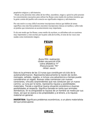 propósitos mágicos y adivinatorios.
Desde ya las personas más cultas de las tribus, sacerdotes, magos y quizá los jefes poseían
los conocimientos necesarios para utilizar las Runas como medio de escritura mientras que
la gente común del pueblo solo conocía sus significados mágicos y adivinatorios.
Por este motivo es muy difícil encontrar inscripciones rúnicas que hablen de temas
superfluos sino más bien podemos encontrar inscripciones rúnicas en tumbas y sobre todo
en piedras que rememoran un acontecimiento muy importante.
Es de este modo que las Runas, como medio de escritura, se utilizaban solo en ocasiones
muy importantes y eran escritas por la parte culta de la tribu, el resto de las veces eran
usadas como instrumento mágico.
FEUH
-Runa FEH: realización
-Orden secuencial nº24
-Letra alfabética "F"
-Pronunciación "FE"
-Árbol: sauco
Esta es la primera de las 13 runas que constituyen el ciclo de la
autotransformacion. Representa básicamente la noción de recibir,
mensajes, señales, regalos, e incluso una advertencia a tiempo puede
considerarse un regalo. Nuevas vidas comienzan con nuevas
conexiones, vínculos sorprendentes que nos conducen por un nuevo
camino. La runa por lo tanto, representa riqueza y posibilidades
materiales. Tiende a significar buena situación económica o buenas
posibilidades al respecto. Significa Ganado en tanto que animales
domésticos. En la antigüedad la riqueza de un hombre se media por sus
reses, así que se asocia a las propiedades y al dinero, a la riqueza
material en general.
INVERTIDA: Significara problemas económicos, o un plano materialista
del que preocuparse.
URUZ
 