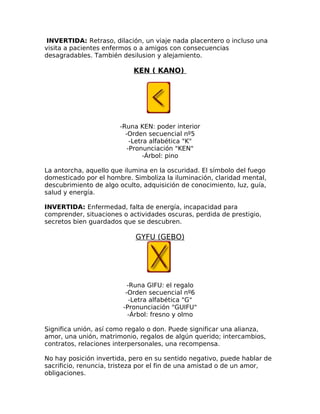 INVERTIDA: Retraso, dilación, un viaje nada placentero o incluso una
visita a pacientes enfermos o a amigos con consecuencias
desagradables. También desilusion y alejamiento.
KEN ( KANO)
-Runa KEN: poder interior
-Orden secuencial nº5
-Letra alfabética "K"
-Pronunciación "KEN"
-Árbol: pino
La antorcha, aquello que ilumina en la oscuridad. El símbolo del fuego
domesticado por el hombre. Simboliza la iluminación, claridad mental,
descubrimiento de algo oculto, adquisición de conocimiento, luz, guía,
salud y energía.
INVERTIDA: Enfermedad, falta de energía, incapacidad para
comprender, situaciones o actividades oscuras, perdida de prestigio,
secretos bien guardados que se descubren.
GYFU (GEBO)
-Runa GIFU: el regalo
-Orden secuencial nº6
-Letra alfabética "G"
-Pronunciación "GUIFU"
-Árbol: fresno y olmo
Significa unión, así como regalo o don. Puede significar una alianza,
amor, una unión, matrimonio, regalos de algún querido; intercambios,
contratos, relaciones interpersonales, una recompensa.
No hay posición invertida, pero en su sentido negativo, puede hablar de
sacrificio, renuncia, tristeza por el fin de una amistad o de un amor,
obligaciones.
 