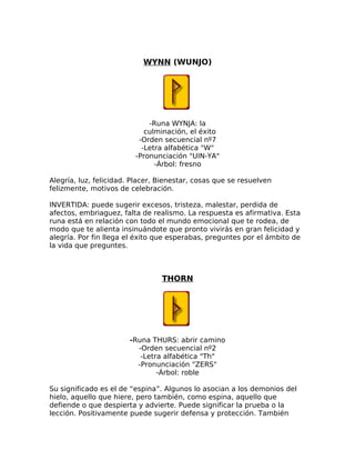 WYNN (WUNJO)
-Runa WYNJA: la
culminación, el éxito
-Orden secuencial nº7
-Letra alfabética "W"
-Pronunciación "UIN-YA"
-Árbol: fresno
Alegría, luz, felicidad. Placer, Bienestar, cosas que se resuelven
felizmente, motivos de celebración.
INVERTIDA: puede sugerir excesos, tristeza, malestar, perdida de
afectos, embriaguez, falta de realismo. La respuesta es afirmativa. Esta
runa está en relación con todo el mundo emocional que te rodea, de
modo que te alienta insinuándote que pronto vivirás en gran felicidad y
alegría. Por fin llega el éxito que esperabas, preguntes por el ámbito de
la vida que preguntes.
THORN
-Runa THURS: abrir camino
-Orden secuencial nº2
-Letra alfabética "Th"
-Pronunciación "ZERS"
-Árbol: roble
Su significado es el de “espina”. Algunos lo asocian a los demonios del
hielo, aquello que hiere, pero también, como espina, aquello que
defiende o que despierta y advierte. Puede significar la prueba o la
lección. Positivamente puede sugerir defensa y protección. También
 