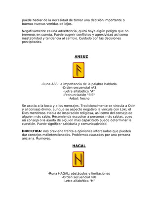 puede hablar de la necesidad de tomar una decisión importante o
buenas nuevas venidas de lejos.
Negativamente es una advertencia, quizá haya algún peligro que no
tenemos en cuenta. Puede sugerir conflictos y agresividad así como
inestabilidad y tendencia al cambio. Cuidado con las decisiones
precipitadas.
ANSUZ
-Runa ASS: la importancia de la palabra hablada
-Orden secuencial nº3
-Letra alfabética "A"
-Pronunciación "EIS"
-Árbol: fresno
Se asocia a la boca y a los mensajes. Tradicionalmente se vincula a Odin
y al consejo divino, aunque su aspecto negativo la vincula con Loki, el
Dios mentiroso. Habla de inspiración religiosa, así como del consejo de
alguien más sabio. Recomienda escuchar a personas más sabias, pues
un consejo o la ayuda de alguien mas capacitado puede determinar la
cuestión. Puede significar sabiduría y comunicatividad.
INVERTIDA: nos previene frenta a opiniones interesadas que pueden
dar consejos malintencionados. Problemas causados por una persona
anciana. Rumores.
HAGAL
-Runa HAGAL: obstáculos y limitaciones
-Orden secuencial nº8
-Letra alfabética "H"
 