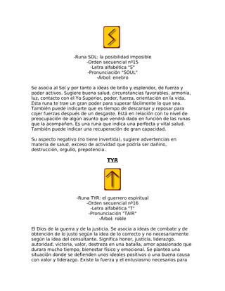 -Runa SOL: la posibilidad imposible
-Orden secuencial nº15
-Letra alfabética "S"
-Pronunciación "SOUL"
-Árbol: enebro
Se asocia al Sol y por tanto a ideas de brillo y esplendor, de fuerza y
poder activos. Sugiere buena salud, circunstancias favorables, armonía,
luz, contacto con el Yo Superior, poder, fuerza, orientación en la vida.
Esta runa te trae un gran poder para superar fácilmente lo que sea.
También puede indicarte que es tiempo de descansar y reposar para
cojer fuerzas después de un desgaste. Está en relación con tu nivel de
preocupación de algún asunto que vendrá dado en función de las runas
que la acompañen. Es una runa que indica una perfecta y vital salud.
También puede indicar una recuperación de gran capacidad.
Su aspecto negativo (no tiene invertida), sugiere advertencias en
materia de salud, exceso de actividad que podría ser dañino,
destrucción, orgullo, prepotencia.
TYR
-Runa TYR: el guerrero espiritual
-Orden secuencial nº16
-Letra alfabética "T"
-Pronunciación "TAIR"
-Árbol: roble
El Dios de la guerra y de la justicia. Se asocia a ideas de combate y de
obtención de lo justo según la idea de lo correcto y no necesariamente
según la idea del consultante. Significa honor, justicia, liderazgo,
autoridad, victoria, valor, destreza en una batalla, amor apasionado que
durara mucho tiempo, bienestar físico y emocional. Se plantea una
situación donde se defienden unos ideales positivos o una buena causa
con valor y liderazgo. Existe la fuerza y el entusiasmo necesarios para
 
