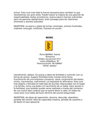 actuar. Esta runa trae toda la fuerza necesaria para combatir lo que
necesitemos con gran éxito. Puede indicar la mejora de una posición de
responsabilidad, éxitos económicos, buena salud o fuerzas suficientes
para recuperarse rápidamente, buen presagio para las relaciones
amorosas y asuntos judiciales
INVERTIDA: se asocia a ideas de luchas, enemigos, amores frustrados,
malestar conyugal, conflictos, fracasos en juicios.
BEORC
-Runa BJARKA: fuerza
femenina
-Orden secuencial nº17
-Letra alfabética "B"
-Pronunciación "BI-YARKA"
-Árbol: abedul
Literalmente, abedul. Se asocia a ideas de fertilidad y nutrición (ver su
forma de senos). Sugiere fertilidad tanto mental como física,
fructificación de una empresa o proyecto, salud, surgimiento del deseo,
inicios, nacimientos, matrimonio. La respuesta es afirmativa. Esta runa
trae alegría y felicidad en todo tipo de asuntos relacionados con el hogar
y la familia, como una boda o el nacimiento de un bebé. Hace alusión a
la fertilidad, que también puede verse realizada a través del comienzo
de una nueva idea creativa que se quiere llevar a cabo. En todos los
casos esta runa habla del buen término del asunto preguntado
INVERTIDA: da ideas de separación, divorcio, descuido, abandono,
perdida del control, falta de capacidad creativa, perdida de sustento o
de bases en que apoyarse.
 
