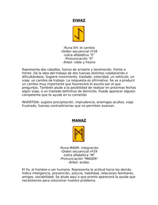EIWAZ
-Runa EH: el cambio
-Orden secuencial nº18
-Letra alfabética "E"
-Pronunciación "E"
-Árbol: roble y fresno
Representa dos caballos, fuerza de arrastre y locomoción, frente a
frente. Da la idea del trabajo de dos fuerzas distintas colaborando o
dificultándose. Sugiere movimiento, traslado, velocidad, un vehículo, un
viaje, un cambio de trabajo. La respuesta es afirmativa. Se va a producir
un cambio muy importante que favorecerá el asunto por el que
preguntas. También alude a la posibilidad de realizar en próximas fechas
algún viaje, o un traslado definitivo de domicilio. Puede aparecer alguien
competente que te ayude en tu cometido
INVERTIDA: sugiere precipitación, imprudencia, enemigos ocultos, viaje
frustrado, fuerzas contradictorias que no permiten avanzar.
MANAZ
-Runa MADR: integración
-Orden secuencial nº19
-Letra alfabética "M"
-Pronunciación "MADER"
-Árbol: acebo.
El Yo, el hombre o ser humano. Representa la actitud hacia los demás.
Indica inteligencia, prevención, astucia, habilidad, relaciones familiares,
amigos, sociabilidad. Se alude aquí a que pronto aparecerá la ayuda que
necesitamos para solucionar nuestro problema.
 