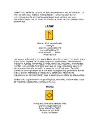 INVERTIDA: habla de ser asocial, falta de comunicación, aislamiento con
fines de reflexión, malicia, manipulación. También puede hacer
referencia a que te sientes bloqueado por un asunto al que das
demasiada importancia. No es momento de tener muchas pretensiones
económicas
LAGUZ
-Runa LAGU: caudales de
energía
-Orden secuencial nº20
-Letra alfabética "L"
-Pronunciación "LAGUZ"
-Árbol: sauce
Las aguas, lo femenino, los lagos. Da la idea de un junco creciendo junto
a una orilla. Sugiere facultades psíquicas, sensibilidad, romanticismo,
iniciación, fuerzas femeninas, sueños, fantasías, misterios, profundidad
mental, lo escondido. Se indica aquí que es muy importante seguir en
estos momentos a tu intuición a pesar de las dificultades. También
puede ser que algo superior a ti te esté protegiendo y guiándote. Puede
indicar que es momento de relajarse y serenarse. Así como la
importancia de la imaginación para la realización exitosa de alguna idea
INVERTIDA: sugiere conflictos psicológicos, debilidad, enfermedad, falta
de realismo, obsesiones, confusión mental.
INGUZ
-Runa ING: continuidad de la vida
-Orden secuencial nº21
-Letra alfabética "ING"
-Pronunciación "ING"
-Árbol: manzano
 