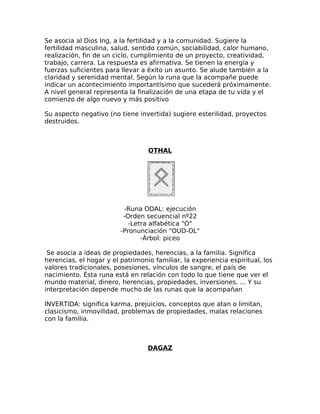 Se asocia al Dios Ing, a la fertilidad y a la comunidad. Sugiere la
fertilidad masculina, salud, sentido común, sociabilidad, calor humano,
realización, fin de un ciclo, cumplimiento de un proyecto, creatividad,
trabajo, carrera. La respuesta es afirmativa. Se tienen la energía y
fuerzas suficientes para llevar a éxito un asunto. Se alude también a la
claridad y serenidad mental. Según la runa que la acompañe puede
indicar un acontecimiento importantísimo que sucederá próximamente.
A nivel general representa la finalización de una etapa de tu vida y el
comienzo de algo nuevo y más positivo
Su aspecto negativo (no tiene invertida) sugiere esterilidad, proyectos
destruidos.
OTHAL
-Runa ODAL: ejecución
-Orden secuencial nº22
-Letra alfabética "O"
-Pronunciación "OUD-OL"
-Árbol: piceo
Se asocia a ideas de propiedades, herencias, a la familia. Significa
herencias, el hogar y el patrimonio familiar, la experiencia espiritual, los
valores tradicionales, posesiones, vínculos de sangre, el país de
nacimiento. Ésta runa está en relación con todo lo que tiene que ver el
mundo material, dinero, herencias, propiedades, inversiones, ... Y su
interpretación depende mucho de las runas que la acompañan
INVERTIDA: significa karma, prejuicios, conceptos que atan o limitan,
clasicismo, inmovilidad, problemas de propiedades, malas relaciones
con la familia.
DAGAZ
 