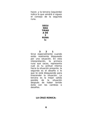 hacer, y la tercera (izquierda)
indica lo que vendrá si sigues
el consejo de la segunda
runa.
SEGU
NDA
TIRAD
A DE
3
RUNA
S:
3 2 1
Sirve especialmente cuando
estás realmente bloqueado
por una situación. En esta
interpretación, la primera
runa que sacas, representa
cuál es tu actitud interna
hacia la situación presente, la
segunda es el desafío o lo
que te está bloqueando para
trascender la situación. La
tercera es la mejor salida
posible de la situación
después de haber tenido
éxito con los cambios o
desafíos.
LA CRUZ RÚNICA:
6
 