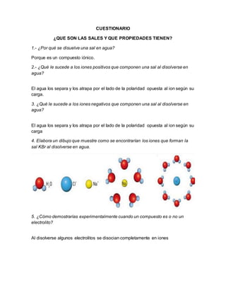 CUESTIONARIO
¿QUE SON LAS SALES Y QUE PROPIEDADES TIENEN?
1.- ¿Por qué se disuelve una sal en agua?
Porque es un compuesto iónico.
2.- ¿Qué le sucede a los iones positivos que componen una sal al disolverse en
agua?
El agua los separa y los atrapa por el lado de la polaridad opuesta al ion según su
carga.
3. ¿Qué le sucede a los iones negativos que componen una sal al disolverse en
agua?
El agua los separa y los atrapa por el lado de la polaridad opuesta al ion según su
carga
4. Elabora un dibujo que muestre como se encontrarían los iones que forman la
sal KBr al disolverse en agua.
5. ¿Cómo demostrarías experimentalmente cuando un compuesto es o no un
electrolito?
Al disolverse algunos electrolitos se disocian completamente en iones
 