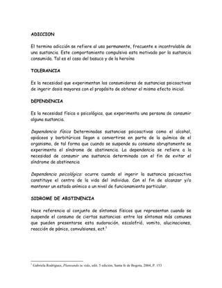 ADICCION

El termino adicción se refiere al uso permanente, frecuente e incontrolable de
una sustancia. Este comportamiento compulsivo esta motivado por la sustancia
consumida. Tal es el caso del basuco y de la heroína

TOLERANCIA

Es la necesidad que experimentan los consumidores de sustancias psicoactivas
de ingerir dosis mayores con el propósito de obtener el mismo efecto inicial.

DEPENDENCIA

Es la necesidad física o psicológica, que experimenta una persona de consumir
alguna sustancia.

Dependencia física Determinadas sustancias psicoactivas como el alcohol,
opiáceos y barbitúricos llegan a convertirse en parte de                                la química de   el
organismo, de tal forma que cuando se suspende su consumo                               abruptamente    se
experimenta el síndrome de abstinencia. La dependencia                                   se refiere a    la
necesidad de consumir una sustancia determinada con el                                  fin de evitar   el
síndrome de abstinencia

Dependencia psicológica: ocurre cuando el ingerir la sustancia psicoactiva
constituye el centro de la vida del individuo. Con el fin de alcanzar y/o
mantener un estado anímico o un nivel de funcionamiento particular.

SIDROME DE ABSTINENCIA

Hace referencia al conjunto de síntomas físicos que representan cuando se
suspende el consumo de ciertas sustancias: entre los síntomas más comunes
que pueden presentarse esta sudoración, escalofrió, vomito, alucinaciones,
reacción de pánico, convulsiones, ect.1




1
    Gabriela Rodríguez, Planeando tu vida, edit. 5 edición, Santa fe de Bogota, 2004, P. 153
 