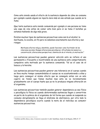 Como esta siendo usada el efecto de la sustancia depende de cómo se consuma
por ejemplo cuando alguien se inyecta dura más en ese estado que cuando se lo
fuma

Que tanta sustancia esta siendo consumida por ejemplo si una persona se toma
una copa de vino antes de comer esta bien pero si se toma 2 botellas ya
estamos hablando de algo más grave.

Existen muchos tipos de sustancias psicoactivas como son la el alcohol, la
marihuana, la cocaína, en fin pero no sabemos exactamente sus efectos y sus
riesgos

             Marihuana efectos relaja y desinhibe, puede funcionar como facilitador de las
             relaciones sociales. Riesgos alteraciones psicológicas: dificultades de memoria y
             concentración, alteraciones perspectivas, disminución de el interés y la motivación. 2


Las sustancias psicoactivas pueden generar adicción esto se refiere al uso
permanente o frecuente e incontrolable de una sustancia este comportamiento
compulsivo esta motivado por la sustancia consumida. Tal es el caso de el
bazuco y la heroína.

Las sustancias psicoactivas pueden generar una tolerancia en el cuerpo cuando
se lleva mucho tiempo consumiéndolas el cuerpo se va acostumbrando a ellas y
luego para conseguir el mismo efecto que se conseguía antes con un solo
cigarro se tienen que fumas muchos mas esta se va incrementando
gradualmente con el cuerpo hasta que ya no le produzca ninguna alteración en
el organismo.

Las sustancias psicoactivas también pueden generar dependencia ya sea física
o psicológica la física es cuando determinadas sustancias llegan a convertirse
en parte de la química de el organismo de tal forma que cuando se suspende su
consumo abruptamente se llega al síndrome de abstinencia, por otro lado la
dependencia psicológica ocurre cuando la meta de el individuo es consumir
sustancias psicoactivas.




2
    Esteban carrillo chica y otos, Contextos naturales 8, edit. Santillana, Santa fe de Bogota, 2004, P. 37
 