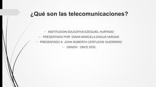 ¿Qué son las telecomunicaciones?
 INSTITUCION EDUCATIVA EZEQUIEL HURTADO
 PRESENTADO POR: DIANA MARCELA DAGUA VARGAS
 PRESENTADO A: JOHN ROBERTH CERTUCHE GUERRERO
 GRADO: ONCE DOS
 