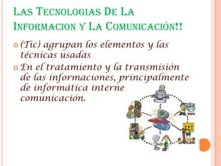 LAS TECNOLOGIAS DE LA
INFORMACION Y LA COMUNICACIÓN!!
 (Tic)agrupan los elementos y las
  técnicas usadas
 En el tratamiento y la transmisión
  de las informaciones, principalmente
  de informática internet y
  comunicación.
 